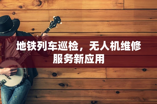 地铁列车巡检，无人机维修服务新应用