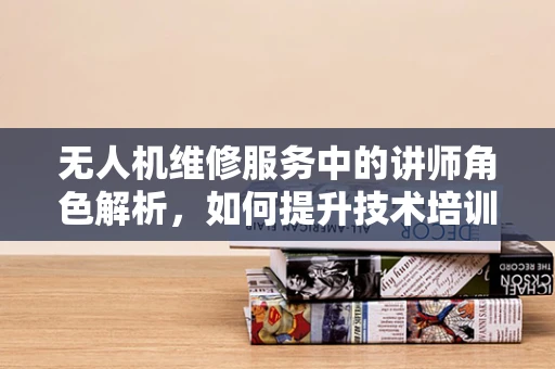 无人机维修服务中的讲师角色解析，如何提升技术培训的实效性？