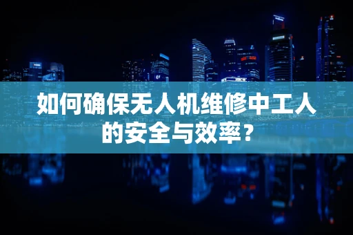 如何确保无人机维修中工人的安全与效率？