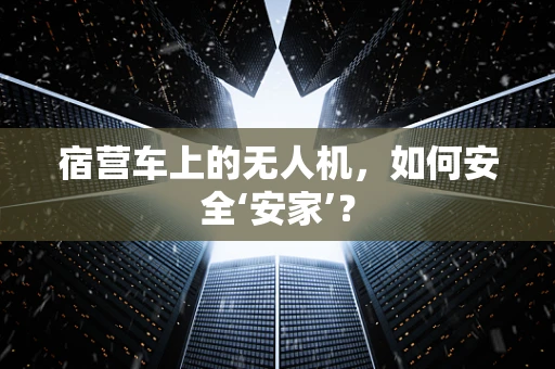 宿营车上的无人机，如何安全‘安家’？