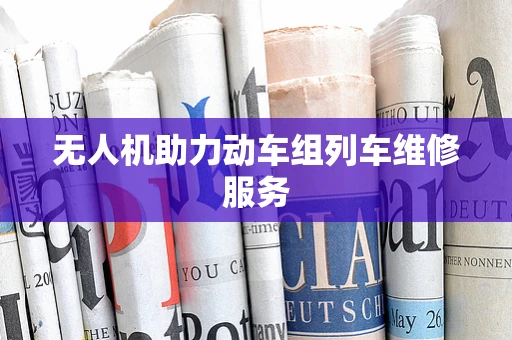 无人机助力动车组列车维修服务