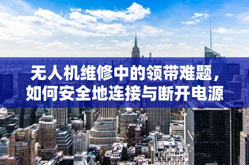 无人机维修中的领带难题，如何安全地连接与断开电源线？