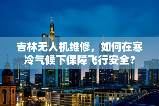 吉林无人机维修，如何在寒冷气候下保障飞行安全？