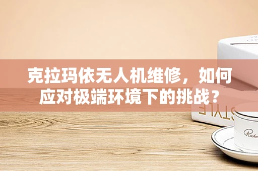 克拉玛依无人机维修，如何应对极端环境下的挑战？