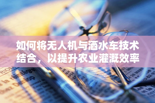 如何将无人机与洒水车技术结合，以提升农业灌溉效率？