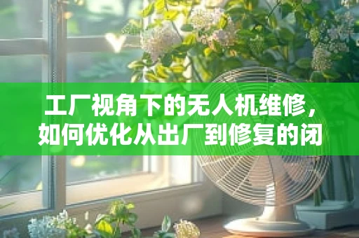 工厂视角下的无人机维修，如何优化从出厂到修复的闭环？