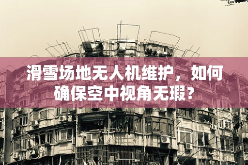 滑雪场地无人机维护，如何确保空中视角无瑕？