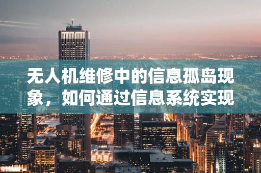 无人机维修中的信息孤岛现象，如何通过信息系统实现数据共享与协同？
