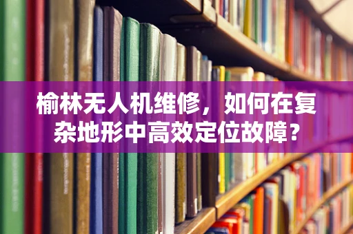 榆林无人机维修，如何在复杂地形中高效定位故障？