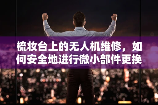 梳妆台上的无人机维修，如何安全地进行微小部件更换？