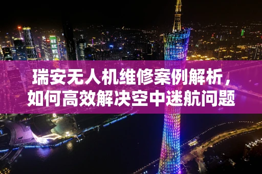 瑞安无人机维修案例解析，如何高效解决空中迷航问题？