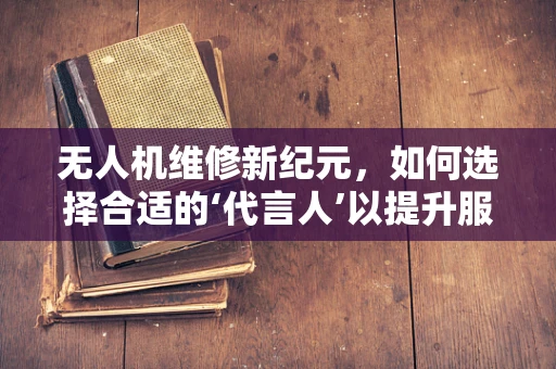 无人机维修新纪元，如何选择合适的‘代言人’以提升服务信任度？