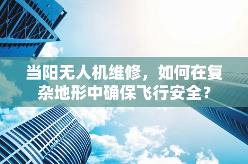 当阳无人机维修，如何在复杂地形中确保飞行安全？