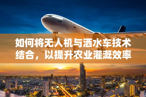 如何将无人机与洒水车技术结合，以提升农业灌溉效率？