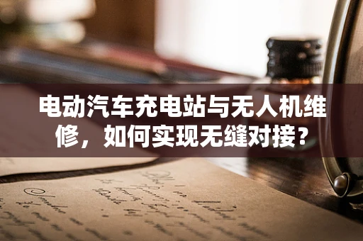 电动汽车充电站与无人机维修，如何实现无缝对接？