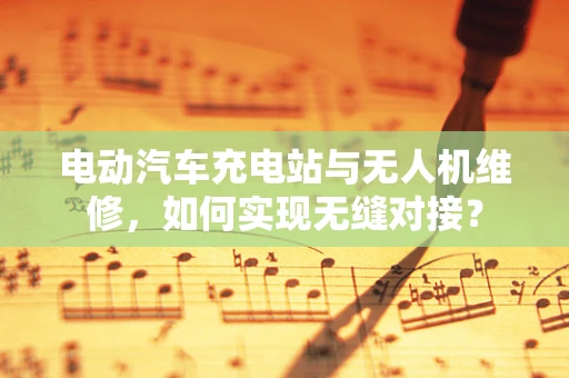 电动汽车充电站与无人机维修，如何实现无缝对接？