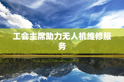 工会主席助力无人机维修服务