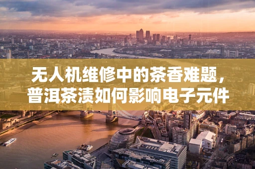 无人机维修中的茶香难题，普洱茶渍如何影响电子元件？