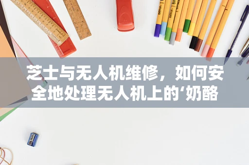 芝士与无人机维修，如何安全地处理无人机上的‘奶酪’？