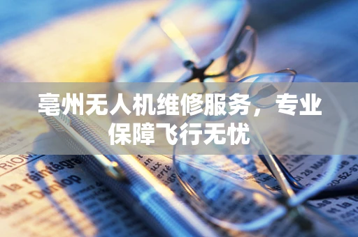 亳州无人机维修服务，专业保障飞行无忧