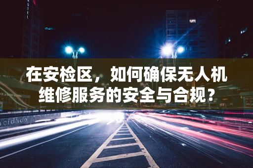 在安检区，如何确保无人机维修服务的安全与合规？