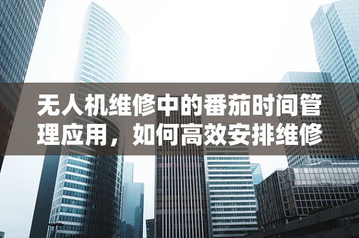 无人机维修中的番茄时间管理应用，如何高效安排维修任务？