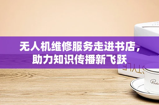 无人机维修服务走进书店，助力知识传播新飞跃