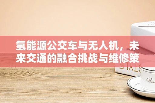 氢能源公交车与无人机，未来交通的融合挑战与维修策略