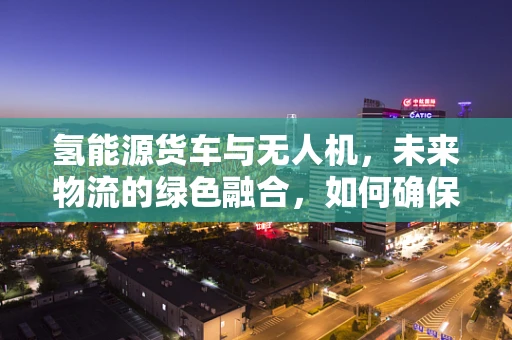 氢能源货车与无人机，未来物流的绿色融合，如何确保安全互操作？