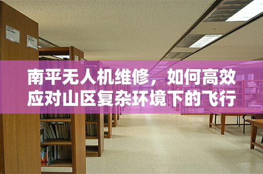 南平无人机维修，如何高效应对山区复杂环境下的飞行故障？