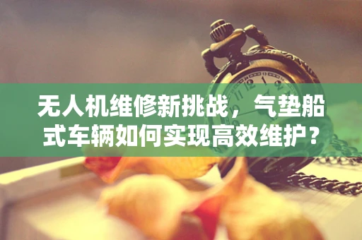 无人机维修新挑战，气垫船式车辆如何实现高效维护？