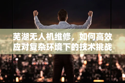 芜湖无人机维修，如何高效应对复杂环境下的技术挑战？