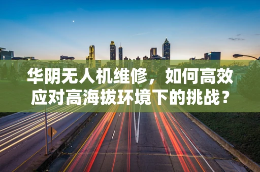 华阴无人机维修，如何高效应对高海拔环境下的挑战？