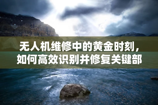 无人机维修中的黄金时刻，如何高效识别并修复关键部件故障？
