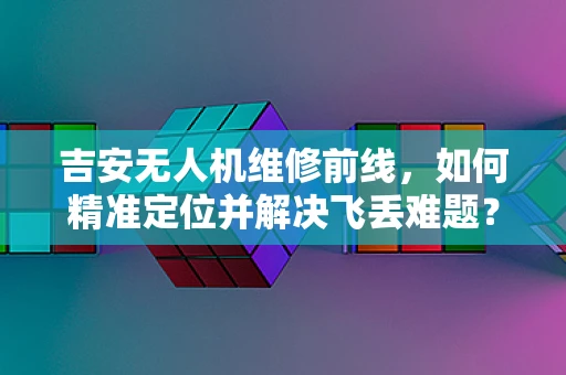 吉安无人机维修前线，如何精准定位并解决飞丢难题？