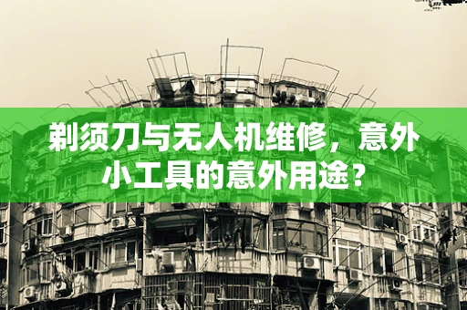 剃须刀与无人机维修，意外小工具的意外用途？