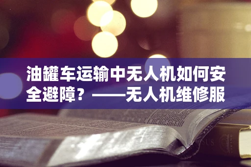 油罐车运输中无人机如何安全避障？——无人机维修服务中的特殊挑战