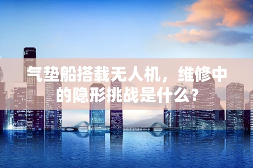 气垫船搭载无人机，维修中的隐形挑战是什么？
