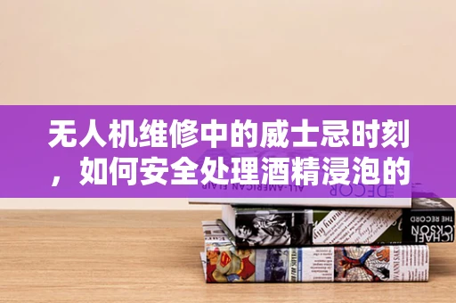 无人机维修中的威士忌时刻，如何安全处理酒精浸泡的部件？