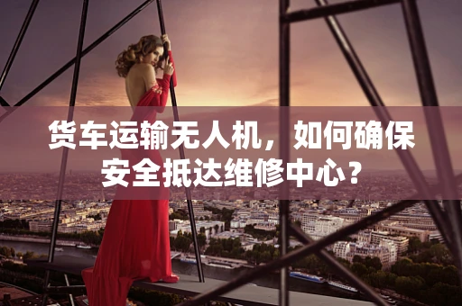 货车运输无人机，如何确保安全抵达维修中心？
