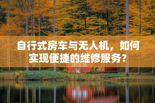 自行式房车与无人机，如何实现便捷的维修服务？