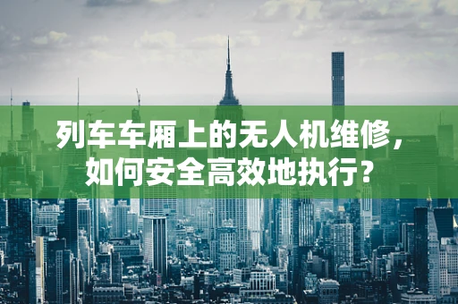 列车车厢上的无人机维修，如何安全高效地执行？