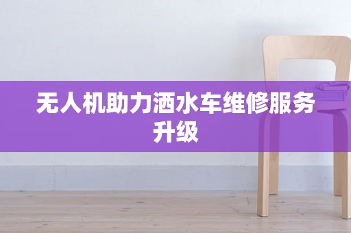 无人机助力洒水车维修服务升级