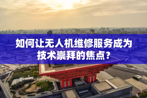 如何让无人机维修服务成为技术崇拜的焦点？
