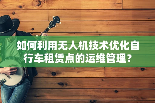 如何利用无人机技术优化自行车租赁点的运维管理？