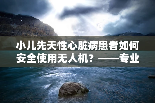 小儿先天性心脏病患者如何安全使用无人机？——专业维修技术员的视角