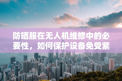 防晒服在无人机维修中的必要性，如何保护设备免受紫外线伤害？