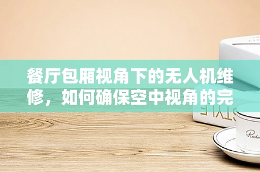 餐厅包厢视角下的无人机维修，如何确保空中视角的完美无缺？