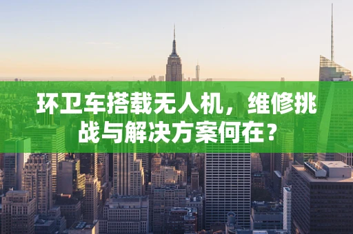 环卫车搭载无人机，维修挑战与解决方案何在？