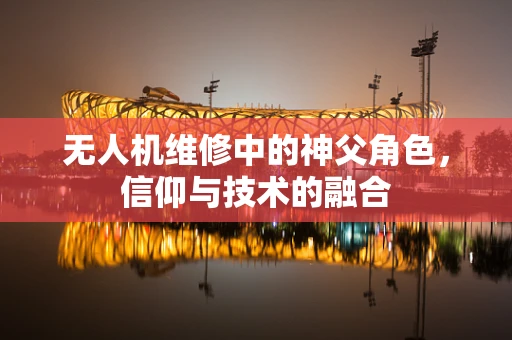 无人机维修中的神父角色，信仰与技术的融合